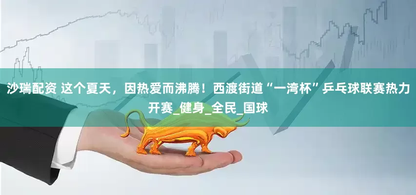 沙瑞配资 这个夏天，因热爱而沸腾！西渡街道“一湾杯”乒乓球联赛热力开赛_健身_全民_国球