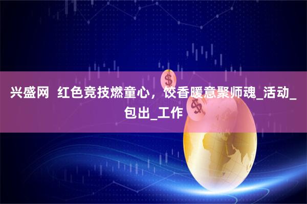 兴盛网  红色竞技燃童心，饺香暖意聚师魂_活动_包出_工作