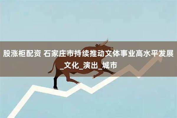 股涨柜配资 石家庄市持续推动文体事业高水平发展_文化_演出_城市