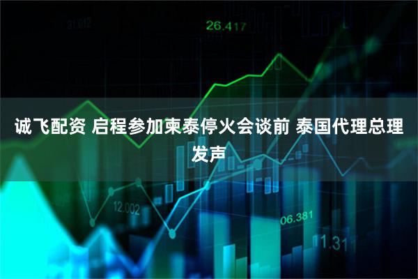 诚飞配资 启程参加柬泰停火会谈前 泰国代理总理发声