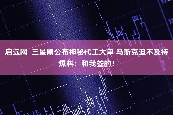 启远网  三星刚公布神秘代工大单 马斯克迫不及待爆料：和我签的！
