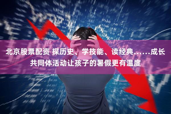 北京股票配资 探历史、学技能、读经典……成长共同体活动让孩子的暑假更有温度