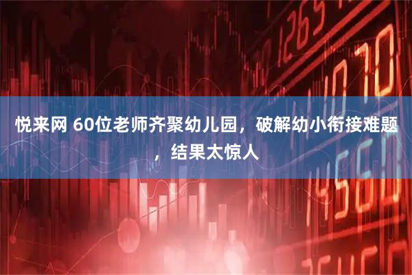 悦来网 60位老师齐聚幼儿园，破解幼小衔接难题，结果太惊人