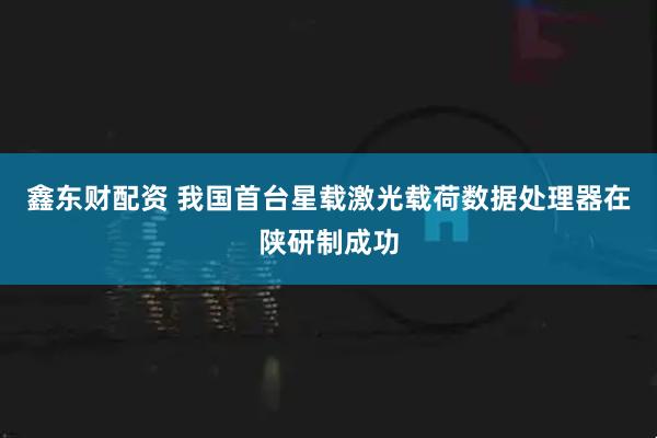 鑫东财配资 我国首台星载激光载荷数据处理器在陕研制成功