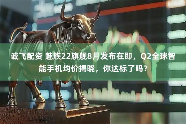 诚飞配资 魅族22旗舰8月发布在即，Q2全球智能手机均价揭晓，你达标了吗？