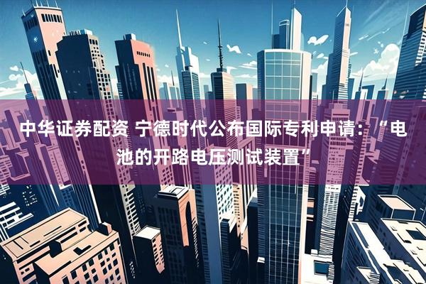 中华证券配资 宁德时代公布国际专利申请：“电池的开路电压测试装置”