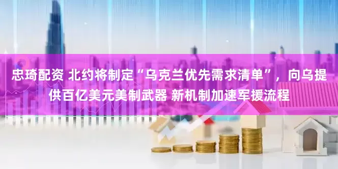 忠琦配资 北约将制定“乌克兰优先需求清单”，向乌提供百亿美元美制武器 新机制加速军援流程