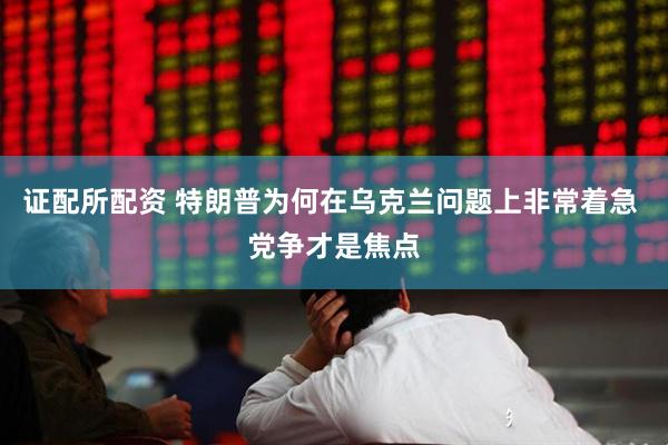 证配所配资 特朗普为何在乌克兰问题上非常着急 党争才是焦点