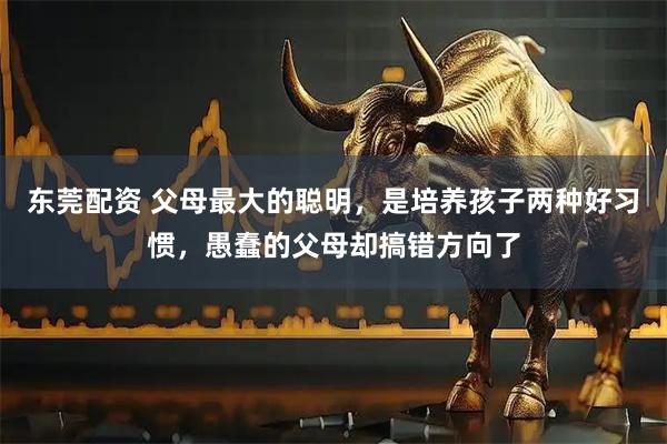 东莞配资 父母最大的聪明，是培养孩子两种好习惯，愚蠢的父母却搞错方向了
