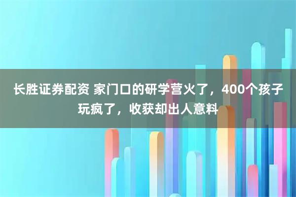 长胜证券配资 家门口的研学营火了，400个孩子玩疯了，收获却出人意料