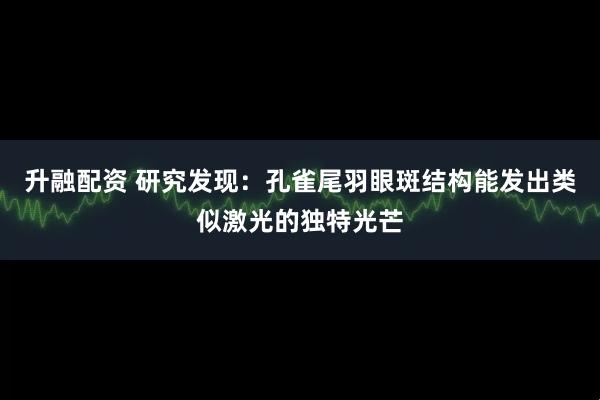 升融配资 研究发现：孔雀尾羽眼斑结构能发出类似激光的独特光芒