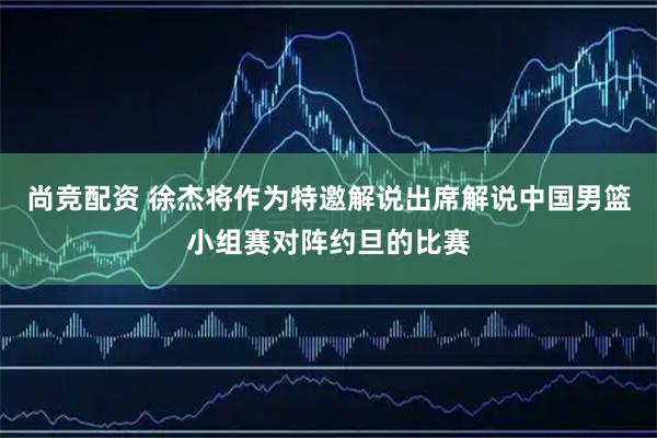 尚竞配资 徐杰将作为特邀解说出席解说中国男篮小组赛对阵约旦的比赛