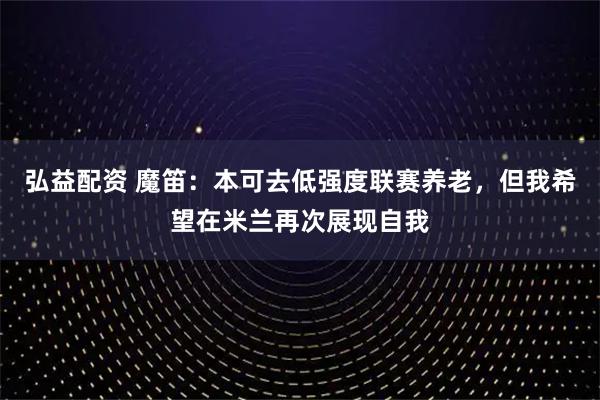 弘益配资 魔笛：本可去低强度联赛养老，但我希望在米兰再次展现自我