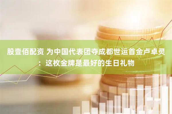 股壹佰配资 为中国代表团夺成都世运首金卢卓灵：这枚金牌是最好的生日礼物