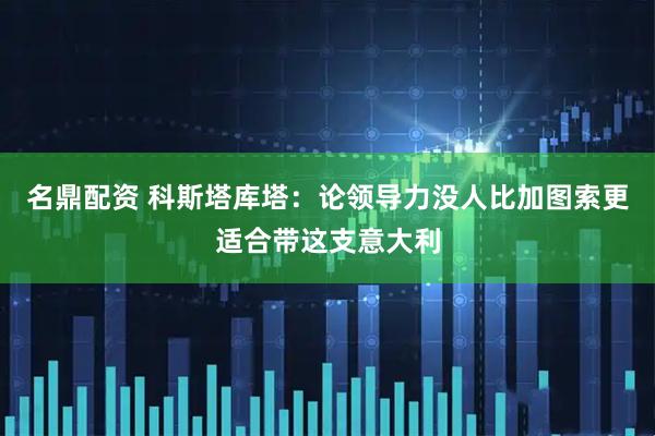 名鼎配资 科斯塔库塔：论领导力没人比加图索更适合带这支意大利