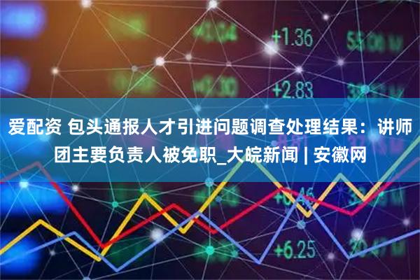 爱配资 包头通报人才引进问题调查处理结果：讲师团主要负责人被免职_大皖新闻 | 安徽网