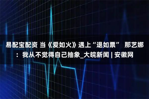 易配宝配资 当《爱如火》遇上“退如票”  那艺娜：我从不觉得自己抽象_大皖新闻 | 安徽网