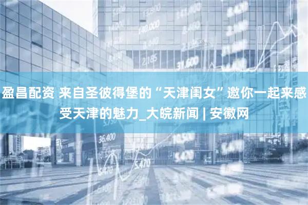 盈昌配资 来自圣彼得堡的“天津闺女”邀你一起来感受天津的魅力_大皖新闻 | 安徽网