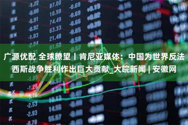 广源优配 全球瞭望丨肯尼亚媒体：中国为世界反法西斯战争胜利作出巨大贡献_大皖新闻 | 安徽网