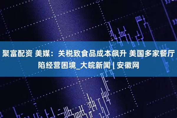 聚富配资 美媒：关税致食品成本飙升 美国多家餐厅陷经营困境_大皖新闻 | 安徽网