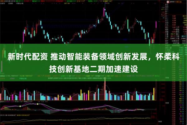 新时代配资 推动智能装备领域创新发展，怀柔科技创新基地二期加速建设
