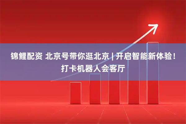 锦鲤配资 北京号带你逛北京 | 开启智能新体验！打卡机器人会客厅
