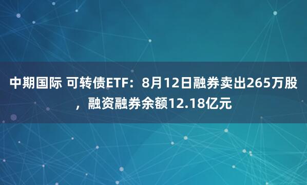 中期国际 可转债ETF：8月12日融券卖出265万股，融资融券余额12.18亿元