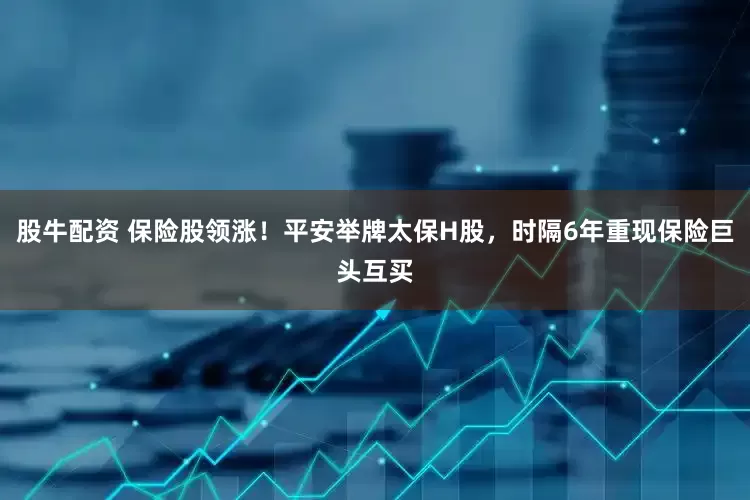 股牛配资 保险股领涨！平安举牌太保H股，时隔6年重现保险巨头互买