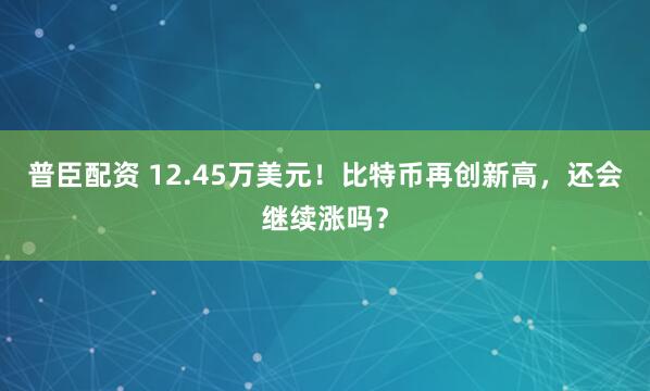 普臣配资 12.45万美元！比特币再创新高，还会继续涨吗？