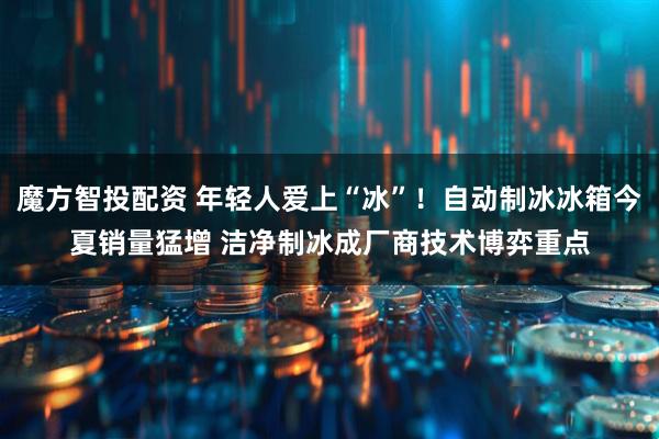 魔方智投配资 年轻人爱上“冰”！自动制冰冰箱今夏销量猛增 洁净制冰成厂商技术博弈重点