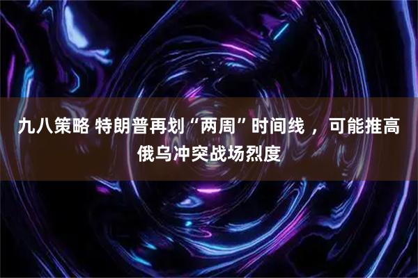 九八策略 特朗普再划“两周”时间线 ，可能推高俄乌冲突战场烈度