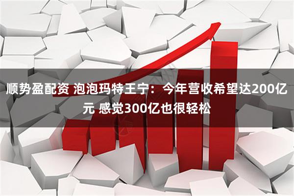 顺势盈配资 泡泡玛特王宁：今年营收希望达200亿元 感觉300亿也很轻松