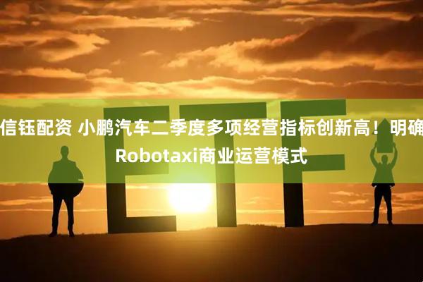 信钰配资 小鹏汽车二季度多项经营指标创新高！明确Robotaxi商业运营模式