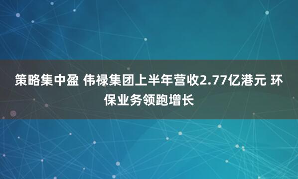 策略集中盈 伟禄集团上半年营收2.77亿港元 环保业务领跑增长