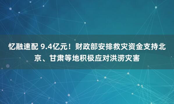 忆融速配 9.4亿元！财政部安排救灾资金支持北京、甘肃等地积极应对洪涝灾害