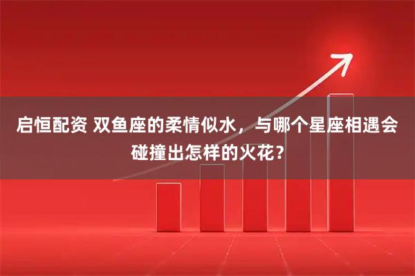 启恒配资 双鱼座的柔情似水，与哪个星座相遇会碰撞出怎样的火花？