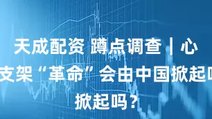 天成配资 蹲点调查｜心脏支架“革命”会由中国掀起吗？