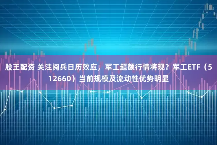 股王配资 关注阅兵日历效应,军工超额行情将现?军工ETF(512660)当前规模及流动性优势明显
