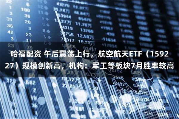 哈福配资 午后震荡上行,航空航天ETF(159227)规模创新高,机构:军工等板块7月胜率较高