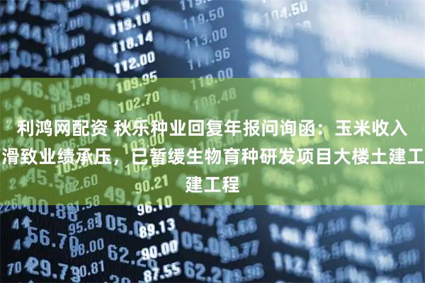 利鸿网配资 秋乐种业回复年报问询函：玉米收入下滑致业绩承压，已暂缓生物育种研发项目大楼土建工程